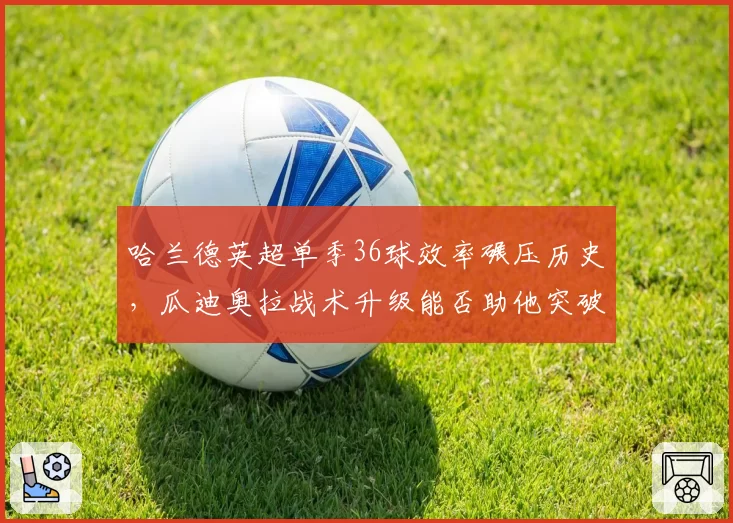 哈兰德英超单季36球效率碾压历史,瓜迪奥拉战术升级能否助他突破40球?