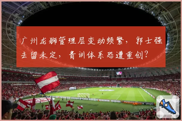 广州龙狮管理层变动频繁，郭士强去留未定，青训体系恐遭重创？