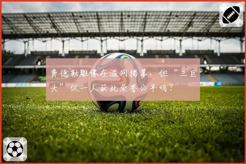 费德勒雕像在温网揭幕，但“三巨头”仅一人获此荣誉公平吗？