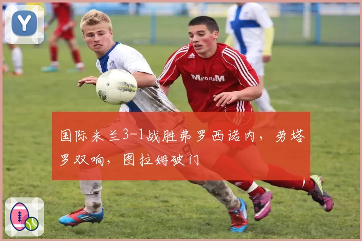 国际米兰3-1战胜弗罗西诺内，劳塔罗双响，图拉姆破门