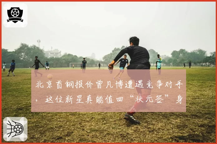 北京首钢报价曾凡博遭遇竞争对手，这位新星真能值回“状元签”身价？