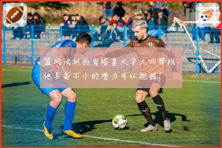 篮网试训西肯塔基大学大四锋线，他具备不小的潜力可以挖掘？