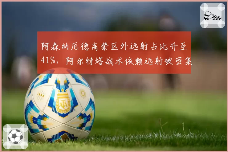 阿森纳厄德高禁区外远射占比升至41%,阿尔特塔战术依赖远射破密集