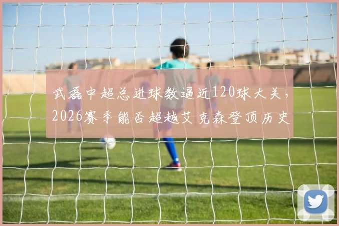 武磊中超总进球数逼近120球大关，2026赛季能否超越艾克森登顶历史射手王？