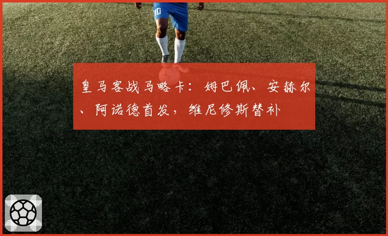 皇马客战马略卡:姆巴佩、安赫尔、阿诺德首发,维尼修斯替补