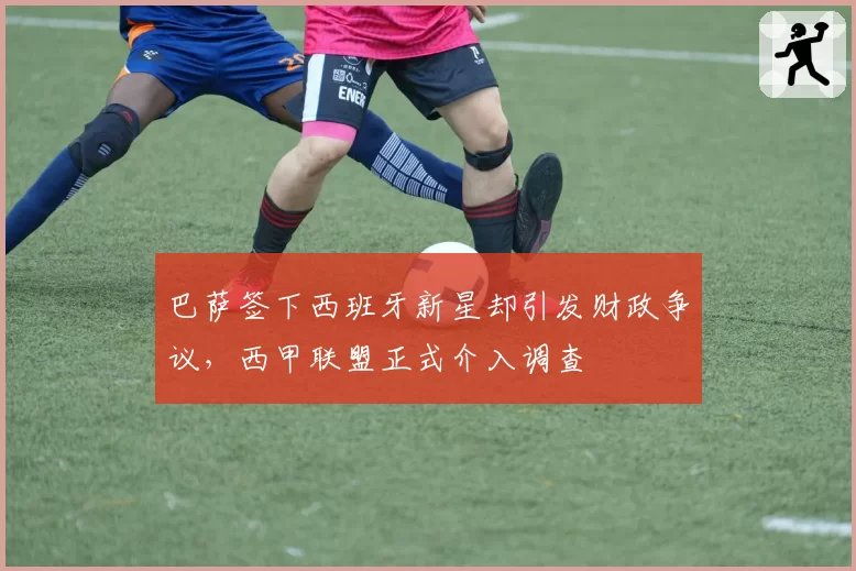 巴萨签下西班牙新星却引发财政争议,西甲联盟正式介入调查