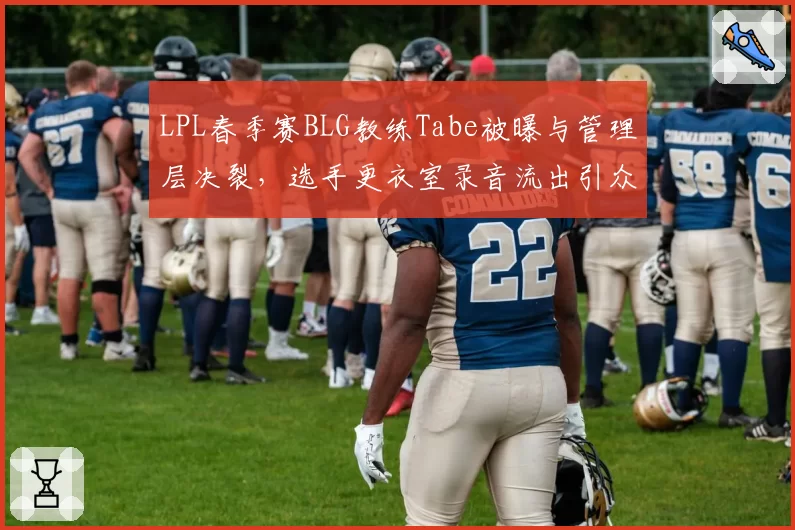 LPL春季赛BLG教练Tabe被曝与管理层决裂，选手更衣室录音流出引众怒