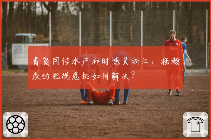 青岛国信水产加时憾负浙江，杨瀚森的犯规危机如何解决？
