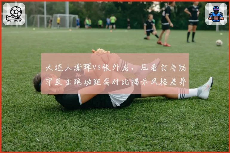 大连人谢晖vs张外龙，压着打与防守反击跑动距离对比揭示风格差异