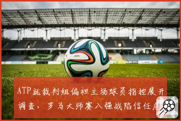 ATP就裁判组偏袒主场球员指控展开调查,罗马大师赛八强战陷信任危机